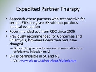 Expedited Partner Therapy
• Approach where partners who test positive for
certain STI’s are given RX without previous
medical evaluation
• Recommended use from CDC since 2006
• Previously recommended for Gonorrhea and
Chlamydia; however Gonorrhea recs have
changed
– Difficult to give due to new recommendations for
ceftriaxone injection only!
• EPT is permissible in SC and NC
– Visit www.cdc.gov/std/ept/legal/default.htm
 