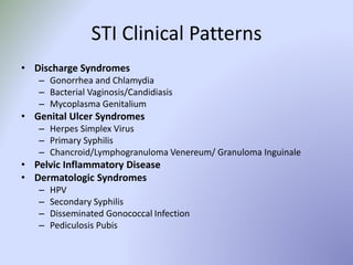 STI Clinical Patterns
• Discharge Syndromes
– Gonorrhea and Chlamydia
– Bacterial Vaginosis/Candidiasis
– Mycoplasma Genitalium
• Genital Ulcer Syndromes
– Herpes Simplex Virus
– Primary Syphilis
– Chancroid/Lymphogranuloma Venereum/ Granuloma Inguinale
• Pelvic Inflammatory Disease
• Dermatologic Syndromes
– HPV
– Secondary Syphilis
– Disseminated Gonococcal Infection
– Pediculosis Pubis
 