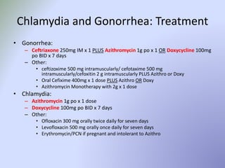 Chlamydia and Gonorrhea: Treatment
• Gonorrhea:
– Ceftriaxone 250mg IM x 1 PLUS Azithromycin 1g po x 1 OR Doxycycline 100mg
po BID x 7 days
– Other:
• ceftizoxime 500 mg intramuscularly/ cefotaxime 500 mg
intramuscularly/cefoxitin 2 g intramuscularly PLUS Azithro or Doxy
• Oral Cefixime 400mg x 1 dose PLUS Azithro OR Doxy
• Azithromycin Monotherapy with 2g x 1 dose
• Chlamydia:
– Azithromycin 1g po x 1 dose
– Doxycycline 100mg po BID x 7 days
– Other:
• Ofloxacin 300 mg orally twice daily for seven days
• Levofloxacin 500 mg orally once daily for seven days
• Erythromycin/PCN if pregnant and intolerant to Azithro
 