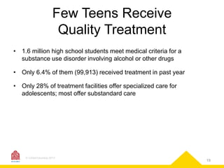 Few Teens Receive
Quality Treatment
• 1.6 million high school students meet medical criteria for a
substance use disorder involving alcohol or other drugs

• Only 6.4% of them (99,913) received treatment in past year
• Only 28% of treatment facilities offer specialized care for
adolescents; most offer substandard care

© CASAColumbia 2013

19

 