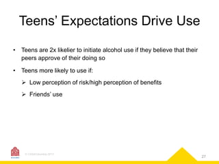 Teens’ Expectations Drive Use
• Teens are 2x likelier to initiate alcohol use if they believe that their
peers approve of their doing so

• Teens more likely to use if:
 Low perception of risk/high perception of benefits
 Friends’ use

© CASAColumbia 2013

27

 