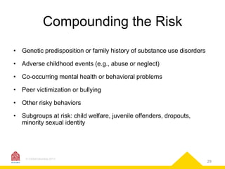 Compounding the Risk
• Genetic predisposition or family history of substance use disorders
• Adverse childhood events (e.g., abuse or neglect)
• Co-occurring mental health or behavioral problems
• Peer victimization or bullying

• Other risky behaviors
• Subgroups at risk: child welfare, juvenile offenders, dropouts,
minority sexual identity

© CASAColumbia 2013

29

 
