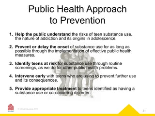 Public Health Approach
to Prevention
1. Help the public understand the risks of teen substance use,
the nature of addiction and its origins in adolescence.

2. Prevent or delay the onset of substance use for as long as
possible through the implementation of effective public health
measures.
3. Identify teens at risk for substance use through routine
screenings, as we do for other public health problems.
4. Intervene early with teens who are using to prevent further use
and its consequences.

5. Provide appropriate treatment to teens identified as having a
substance use or co-occurring disorder.

© CASAColumbia 2013

31

 