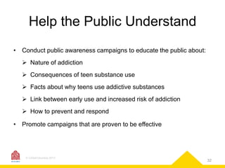 Help the Public Understand
•

Conduct public awareness campaigns to educate the public about:
 Nature of addiction
 Consequences of teen substance use
 Facts about why teens use addictive substances

 Link between early use and increased risk of addiction
 How to prevent and respond
•

Promote campaigns that are proven to be effective

© CASAColumbia 2013

32

 