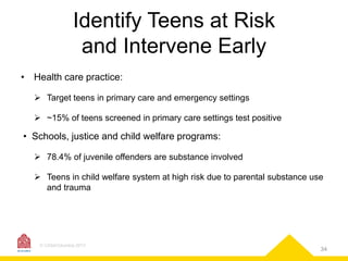 Identify Teens at Risk
and Intervene Early
• Health care practice:
 Target teens in primary care and emergency settings
 ~15% of teens screened in primary care settings test positive

• Schools, justice and child welfare programs:
 78.4% of juvenile offenders are substance involved
 Teens in child welfare system at high risk due to parental substance use
and trauma

© CASAColumbia 2013

34

 