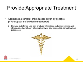 Provide Appropriate Treatment
• Addiction is a complex brain disease driven by genetics,
psychological and environmental factors
 Chronic substance use can produce alterations in brain systems and
structures, dramatically altering behavior and disrupting normal human
processes

© CASAColumbia 2013

35

 