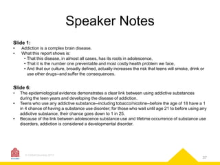 Speaker Notes
Slide 1:
•
•

Addiction is a complex brain disease.
What this report shows is:
• That this disease, in almost all cases, has its roots in adolescence,
• That it is the number one preventable and most costly health problem we face,
• And that our culture, broadly defined, actually increases the risk that teens will smoke, drink or
use other drugs--and suffer the consequences.

Slide 6:
•

•
•

The epidemiological evidence demonstrates a clear link between using addictive substances
during the teen years and developing the disease of addiction.
Teens who use any addictive substance--including tobacco/nicotine--before the age of 18 have a 1
in 4 chance of having a substance use disorder; for those who wait until age 21 to before using any
addictive substance, their chance goes down to 1 in 25.
Because of the link between adolescence substance use and lifetime occurrence of substance use
disorders, addiction is considered a developmental disorder.

© CASAColumbia 2013

37

 