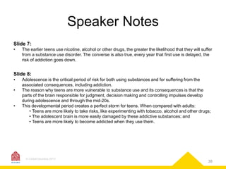 Speaker Notes
Slide 7:
•

The earlier teens use nicotine, alcohol or other drugs, the greater the likelihood that they will suffer
from a substance use disorder. The converse is also true, every year that first use is delayed, the
risk of addiction goes down.

Slide 8:
•
•

•

Adolescence is the critical period of risk for both using substances and for suffering from the
associated consequences, including addiction.
The reason why teens are more vulnerable to substance use and its consequences is that the
parts of the brain responsible for judgment, decision making and controlling impulses develop
during adolescence and through the mid-20s.
This developmental period creates a perfect storm for teens. When compared with adults:
• Teens are more likely to take risks, like experimenting with tobacco, alcohol and other drugs;
• The adolescent brain is more easily damaged by these addictive substances; and
• Teens are more likely to become addicted when they use them.

© CASAColumbia 2013

38

 