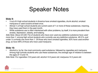 Speaker Notes
Slide 9:
•

3 out of 4 high school students in America have smoked cigarettes, drunk alcohol, smoked
marijuana or used cocaine at least once.
•
Almost ½ of high school students are current users of 1 or more of these substances, meaning,
they have used them in the past month.
•
While substance use is often intertwined with other problems, by itself, it is more prevalent than
anxiety, depression, obesity, and bullying.
Side Note: About 2/3 (65.1%) of students who have ever used any addictive substance have used
more than 1; among high school students who currently use any addictive substance, 46.9 %--just
under ½ currently use more than 1. Of those who have smoked cigarettes, 92% have used another
drug, as have 96% of those who have used marijuana.

Slide 10:
•

Alcohol is, by far, the most commonly used substance, followed by cigarettes and marijuana.
Among high schools students who use these substances, the average age of initiation is between
the ages of 13 and 14.
Side Note: For cigarettes-13.6 years old; alcohol-14.0 years old; marijuana-14.3 years old.

© CASAColumbia 2013

39

 