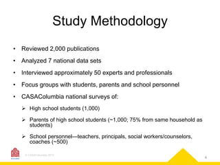 Study Methodology
• Reviewed 2,000 publications
• Analyzed 7 national data sets
• Interviewed approximately 50 experts and professionals
• Focus groups with students, parents and school personnel

• CASAColumbia national surveys of:
 High school students (1,000)
 Parents of high school students (~1,000; 75% from same household as
students)
 School personnel—teachers, principals, social workers/counselors,
coaches (~500)
© CASAColumbia 2013

4

 