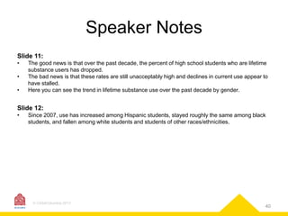 Speaker Notes
Slide 11:
•
•
•

The good news is that over the past decade, the percent of high school students who are lifetime
substance users has dropped.
The bad news is that these rates are still unacceptably high and declines in current use appear to
have stalled.
Here you can see the trend in lifetime substance use over the past decade by gender.

Slide 12:
•

Since 2007, use has increased among Hispanic students, stayed roughly the same among black
students, and fallen among white students and students of other races/ethnicities.

© CASAColumbia 2013

40

 