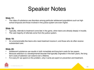 Speaker Notes
Slide 17:
•

The rates of substance use disorders among particular adolescent populations such as high
school dropouts and those involved in the justice system are even higher.

Slide 18:
•
•

Typically, referrals to treatment come late in the game, when teens are already deeply in trouble.
The vast majority of referrals come from the justice system.

Slide 19:
•

An unconscionably few teens who need treatment receive it, and those who do often receive
substandard care.

Slide 20:
•
•
•

Adolescent substance use results in both immediate and long term costs for tax payers.
Because addiction is a developmental disorder that typically originates in the teen years, the long
term costs of addiction can extend over a lifetime.
For every $1 we spend on this problem, only 2 cents are spent on prevention and treatment.

© CASAColumbia 2013

44

 