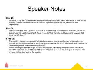 Speaker Notes
Slide 23:
•

Lack of funding, lack of evidence-based prevention programs for teens and failure to treat this as
a health problem have led schools to miss an important opportunity for prevention and
intervention.

Slide 24:
•

Too often schools take a punitive approach to students with substance use problems, which can
exacerbate the problem cutting off those in need of help from the institutions and services that
could benefit them.

Slide 25:
•
•

The media’s frequent presentation of substance use as glamorous, fun and stress-relieving,
coupled with limited regulation of alcohol and tobacco advertising, contribute to the pro-substance
use messages that bombard teens every day.
These messages are not benign: Tobacco and alcohol advertising and promotions have been
linked to increased risk of adolescent tobacco and alcohol use, as have images of smoking and
drinking on television and in the movies.

© CASAColumbia 2013

46

 