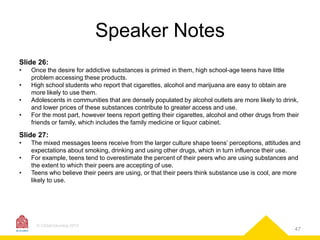 Speaker Notes
Slide 26:
•
•
•
•

Once the desire for addictive substances is primed in them, high school-age teens have little
problem accessing these products.
High school students who report that cigarettes, alcohol and marijuana are easy to obtain are
more likely to use them.
Adolescents in communities that are densely populated by alcohol outlets are more likely to drink,
and lower prices of these substances contribute to greater access and use.
For the most part, however teens report getting their cigarettes, alcohol and other drugs from their
friends or family, which includes the family medicine or liquor cabinet.

Slide 27:
•
•
•

The mixed messages teens receive from the larger culture shape teens’ perceptions, attitudes and
expectations about smoking, drinking and using other drugs, which in turn influence their use.
For example, teens tend to overestimate the percent of their peers who are using substances and
the extent to which their peers are accepting of use.
Teens who believe their peers are using, or that their peers think substance use is cool, are more
likely to use.

© CASAColumbia 2013

47

 