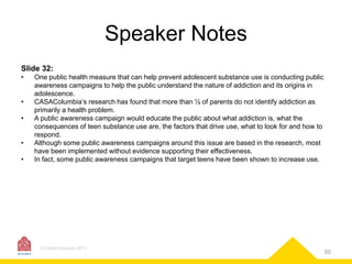 Speaker Notes
Slide 32:
•
•

•
•
•

One public health measure that can help prevent adolescent substance use is conducting public
awareness campaigns to help the public understand the nature of addiction and its origins in
adolescence.
CASAColumbia’s research has found that more than ½ of parents do not identify addiction as
primarily a health problem.
A public awareness campaign would educate the public about what addiction is, what the
consequences of teen substance use are, the factors that drive use, what to look for and how to
respond.
Although some public awareness campaigns around this issue are based in the research, most
have been implemented without evidence supporting their effectiveness.
In fact, some public awareness campaigns that target teens have been shown to increase use.

© CASAColumbia 2013

50

 