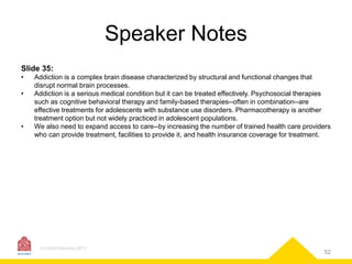 Speaker Notes
Slide 35:
•
•

•

Addiction is a complex brain disease characterized by structural and functional changes that
disrupt normal brain processes.
Addiction is a serious medical condition but it can be treated effectively. Psychosocial therapies
such as cognitive behavioral therapy and family-based therapies--often in combination--are
effective treatments for adolescents with substance use disorders. Pharmacotherapy is another
treatment option but not widely practiced in adolescent populations.
We also need to expand access to care--by increasing the number of trained health care providers
who can provide treatment, facilities to provide it, and health insurance coverage for treatment.

© CASAColumbia 2013

52

 