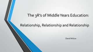 The 3R’s of MiddleYears Education:
Relationship, Relationship and Relationship
David Wilcox
 