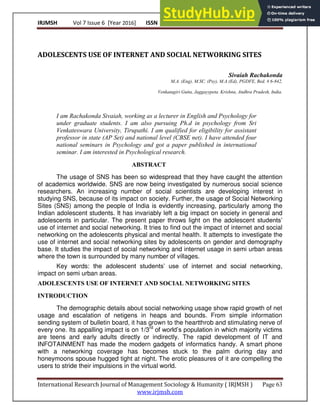 IRJMSH Vol 7 Issue 6 [Year 2016] ISSN 2277 – 9809 (0nline) 2348–9359 (Print)
International Research Journal of Management Sociology & Humanity ( IRJMSH ) Page 63
www.irjmsh.com
ADOLESCENTS USE OF INTERNET AND SOCIAL NETWORKING SITES
Sivaiah Rachakonda
M.A. (Eng), M.SC. (Psy), M.A (Ed), PGDFE, Bed. # 6-842,
Venkatagiri Gutta, Jaggayypeta. Krishna, Andhra Pradesh, India.
I am Rachakonda Sivaiah, working as a lecturer in English and Psychology for
under graduate students. I am also pursuing Ph.d in psychology from Sri
Venkateswara University, Tirupathi. I am qualified for eligibility for assistant
professor in state (AP Set) and national level (CBSE net). I have attended four
national seminars in Psychology and got a paper published in international
seminar. I am interested in Psychological research.
ABSTRACT
The usage of SNS has been so widespread that they have caught the attention
of academics worldwide. SNS are now being investigated by numerous social science
researchers. An increasing number of social scientists are developing interest in
studying SNS, because of its impact on society. Further, the usage of Social Networking
Sites (SNS) among the people of India is evidently increasing, particularly among the
Indian adolescent students. It has invariably left a big impact on society in general and
adolescents in particular. The present paper throws light on the adolescent students’
use of internet and social networking. It tries to find out the impact of internet and social
networking on the adolescents physical and mental health. It attempts to investigate the
use of internet and social networking sites by adolescents on gender and demography
base. It studies the impact of social networking and internet usage in semi urban areas
where the town is surrounded by many number of villages.
Key words: the adolescent students’ use of internet and social networking,
impact on semi urban areas.
ADOLESCENTS USE OF INTERNET AND SOCIAL NETWORKING SITES
INTRODUCTION
The demographic details about social networking usage show rapid growth of net
usage and escalation of netigens in heaps and bounds. From simple information
sending system of bulletin board, it has grown to the heartthrob and stimulating nerve of
every one. Its appalling impact is on 1/3rd
of world’s population in which majority victims
are teens and early adults directly or indirectly. The rapid development of IT and
INFOTAINMENT has made the modern gadgets of informatics handy. A smart phone
with a networking coverage has becomes stuck to the palm during day and
honeymoons spouse hugged tight at night. The erotic pleasures of it are compelling the
users to stride their impulsions in the virtual world.
 