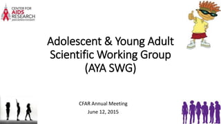 Adolescent & Young Adult
Scientific Working Group
(AYA SWG)
CFAR Annual Meeting
June 12, 2015
 