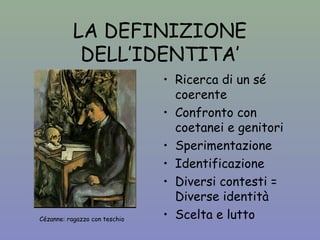 LA DEFINIZIONE 
DELL’IDENTITA’ 
• Ricerca di un sé 
coerente 
• Confronto con 
coetanei e genitori 
• Sperimentazione 
• Identificazione 
• Diversi contesti = 
Diverse identità 
• Scelta e lutto Cézanne: ragazzo con teschio 
 