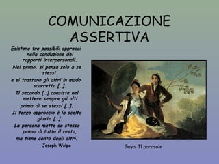 COMUNICAZIONE 
ASSERTIVA 
Goya. Il parasole 
Esistono tre possibili approcci 
nella conduzione dei 
rapporti interpersonali. 
Nel primo, si pensa solo a se 
stessi 
e si trattano gli altri in modo 
scorretto […]. 
Il secondo […] consiste nel 
mettere sempre gli alti 
prima di se stessi […]. 
Il terzo approccio è la scelta 
giusta […]. 
La persona mette se stessa 
prima di tutto il resto, 
ma tiene conto degli altri. 
Joseph Wolpe 
 