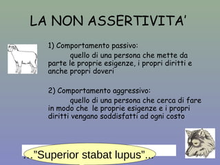 LA NON ASSERTIVITA’ 
1) Comportamento passivo: 
quello di una persona che mette da 
parte le proprie esigenze, i propri diritti e 
anche propri doveri 
2) Comportamento aggressivo: 
quello di una persona che cerca di fare 
in modo che le proprie esigenze e i propri 
diritti vengano soddisfatti ad ogni costo 
… “SUPERIOR STABAT LUPUS”... …”Superior stabat lupus”... 
 