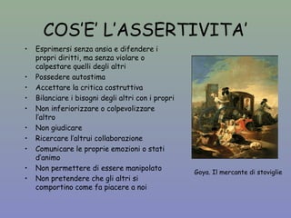 COS’E’ L’ASSERTIVITA’ 
• Esprimersi senza ansia e difendere i 
propri diritti, ma senza violare o 
calpestare quelli degli altri 
• Possedere autostima 
• Accettare la critica costruttiva 
• Bilanciare i bisogni degli altri con i propri 
• Non inferiorizzare o colpevolizzare 
l’altro 
• Non giudicare 
• Ricercare l’altrui collaborazione 
• Comunicare le proprie emozioni o stati 
d’animo 
• Non permettere di essere manipolato 
• Non pretendere che gli altri si 
comportino come fa piacere a noi 
Goya. Il mercante di stoviglie 
 