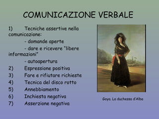 COMUNICAZIONE VERBALE 
1) Tecniche assertive nella 
comunicazione: 
- domande aperte 
- dare e ricevere “libere 
informazioni” 
- autoapertura 
2) Espressione positiva 
3) Fare e rifiutare richieste 
4) Tecnica del disco rotto 
5) Annebbiamento 
6) Inchiesta negativa 
7) Asserzione negativa 
Goya. La duchessa d’Alba 
 