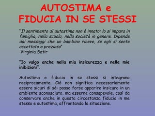 AUTOSTIMA e 
FIDUCIA IN SE STESSI 
“Il sentimento di autostima non è innato: lo si impara in 
famiglia, nella scuola, nella società in genere. Dipende 
dai messaggi che un bambino riceve, se egli si sente 
accettato e prezioso” 
Virginia Satir 
“Io valgo anche nella mia insicurezza e nelle mie 
inibizioni”. 
Autostima e fiducia in se stessi si integrano 
reciprocamente. Ciò non significa necessariamente 
essere sicuri di sé: posso forse apparire insicuro in un 
ambiente sconosciuto, ma esserne consapevole, così da 
conservare anche in questa circostanza fiducia in me 
stesso e autostima, affrontando la situazione. 
 