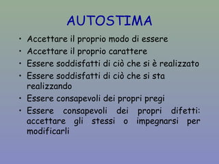 AUTOSTIMA 
• Accettare il proprio modo di essere 
• Accettare il proprio carattere 
• Essere soddisfatti di ciò che si è realizzato 
• Essere soddisfatti di ciò che si sta 
realizzando 
• Essere consapevoli dei propri pregi 
• Essere consapevoli dei propri difetti: 
accettare gli stessi o impegnarsi per 
modificarli 
 