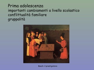 Prima adolescenza 
importanti cambiamenti a livello scolastico 
conflittualità familiare 
gruppalità 
Bosch: il prestigiatore 
 