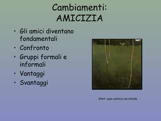 Cambiamenti: 
AMICIZIA 
• Gli amici diventano 
fondamentali 
• Confronto 
• Gruppi formali e 
informali 
• Vantaggi 
• Svantaggi 
Klimt: casa colonica con betulle 
 