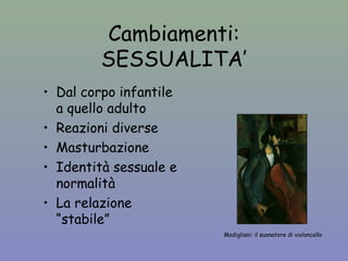 Cambiamenti: 
SESSUALITA’ 
Modigliani: il suonatore di violoncello 
• Dal corpo infantile 
a quello adulto 
• Reazioni diverse 
• Masturbazione 
• Identità sessuale e 
normalità 
• La relazione 
“stabile” 
 