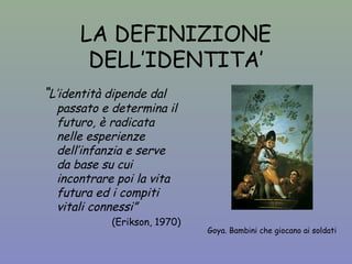 LA DEFINIZIONE 
DELL’IDENTITA’ 
Goya. Bambini che giocano ai soldati 
“L’identità dipende dal 
passato e determina il 
futuro, è radicata 
nelle esperienze 
dell’infanzia e serve 
da base su cui 
incontrare poi la vita 
futura ed i compiti 
vitali connessi” 
(Erikson, 1970) 
 