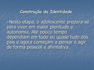 Construção da Identidade
Nesta etapa, o adolescente prepara-se
para viver em maior plenitude e
autonomia. Até pouco tempo
dependiam em tudo ou quase tudo dos
pais e agora começam a pensar e agir
de forma pessoal e afirmativa.
 