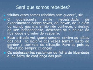 Será que somos rebeldes?
 “Muitas vezes somos rebeldes sem querer”, sic.
 O adolescente sente necessidade de
experimentar coisas novas, de inovar, de ir além
do mundo que até então não conhecia, o desejo
de ser independente, descobre-se a beleza da
liberdade e o valor do respeito.
 Essa atitude vai, quase sempre contra as idéias
dos pais , na maioria das vezes sentem medo de
perder o controle da situação. Para os pais os
filhos são sempre crianças.
 Os adolescentes reclamam da falta de liberdade
e da falta de confiança dos pais.
 