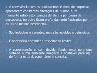  A convivência com os adolescentes é cheia de surpresas,
apresentam constantes alterações de humor, num
momento estão estonteantes de alegria por causa da
descoberta, no outro ficam profundamente frustrados por
causa da mesma descoberta.
 São indecisos e carentes, mas são rebeldes e defensivos.
 É necessário aprender a respeitar os limites.
 A compreensão é, sem dúvida, fundamental para que
sinta-se numa ambiente amigável e confiável para agir
de forma natural, espontânea e sensata.
 