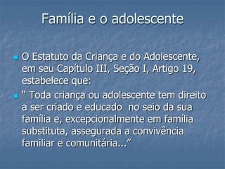 Família e o adolescente
 O Estatuto da Criança e do Adolescente,
em seu Capítulo III, Seção I, Artigo 19,
estabelece que:
 “ Toda criança ou adolescente tem direito
a ser criado e educado no seio da sua
família e, excepcionalmente em família
substituta, assegurada a convivência
familiar e comunitária...”
 