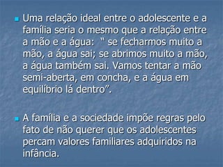  Uma relação ideal entre o adolescente e a
família seria o mesmo que a relação entre
a mão e a água: “ se fecharmos muito a
mão, a água sai; se abrimos muito a mão,
a água também sai. Vamos tentar a mão
semi-aberta, em concha, e a água em
equilíbrio lá dentro”.
 A família e a sociedade impõe regras pelo
fato de não querer que os adolescentes
percam valores familiares adquiridos na
infância.
 