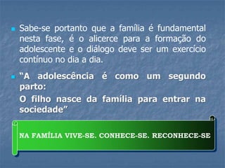  Sabe-se portanto que a família é fundamental
nesta fase, é o alicerce para a formação do
adolescente e o diálogo deve ser um exercício
contínuo no dia a dia.
 “A adolescência é como um segundo
parto:
O filho nasce da família para entrar na
sociedade”
NA FAMÍLIA VIVE-SE. CONHECE-SE. RECONHECE-SE
 