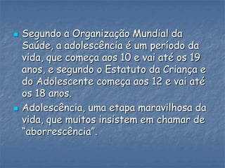  Segundo a Organização Mundial da
Saúde, a adolescência é um período da
vida, que começa aos 10 e vai até os 19
anos, e segundo o Estatuto da Criança e
do Adolescente começa aos 12 e vai até
os 18 anos.
 Adolescência, uma etapa maravilhosa da
vida, que muitos insistem em chamar de
“aborrescência”.
 