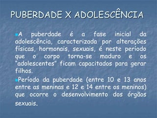A puberdade é a fase inicial da
adolescência, caracterizada por alterações
físicas, hormonais, sexuais, é neste período
que o corpo torna-se maduro e os
“adolescentes” ficam capacitados para gerar
filhos.
Período da puberdade (entre 10 e 13 anos
entre as meninas e 12 e 14 entre os meninos)
que ocorre o desenvolvimento dos órgãos
sexuais.
PUBERDADE X ADOLESCÊNCIA
 