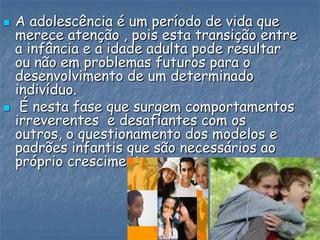  A adolescência é um período de vida que
merece atenção , pois esta transição entre
a infância e a idade adulta pode resultar
ou não em problemas futuros para o
desenvolvimento de um determinado
indivíduo.
 É nesta fase que surgem comportamentos
irreverentes e desafiantes com os
outros, o questionamento dos modelos e
padrões infantis que são necessários ao
próprio crescimento.
 