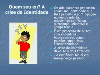  Os adolescentes procuram
criar uma identidade que
lhes permita a participação
no mundo adulto,
adquirindo confiança,
autonomia, iniciativa e
competência.
 É um processo de busca,
com encontros
imprevisíveis, como
paixões repentinas,
transitoriedade.
 A crise de identidade
deve-se a dois fatores:
 - a exigência social e a
insegurança pessoal.

Quem sou eu? A
crise da Identidade
 