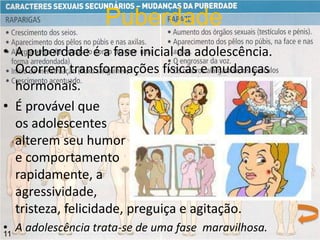 • A puberdade é a fase inicial da adolescência.
Ocorrem transformações físicas e mudanças
hormonais.
• É provável que
os adolescentes
alterem seu humor
e comportamento
rapidamente, a
agressividade,
tristeza, felicidade, preguiça e agitação.
• A adolescência trata-se de uma fase maravilhosa.
Puberdade
11
 