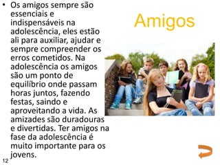 • Os amigos sempre são
essenciais e
indispensáveis na
adolescência, eles estão
ali para auxiliar, ajudar e
sempre compreender os
erros cometidos. Na
adolescência os amigos
são um ponto de
equilíbrio onde passam
horas juntos, fazendo
festas, saindo e
aproveitando a vida. As
amizades são duradouras
e divertidas. Ter amigos na
fase da adolescência é
muito importante para os
jovens.
Amigos
12
 
