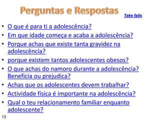• O que é para ti a adolescência?
• Em que idade começa e acaba a adolescência?
• Porque achas que existe tanta gravidez na
adolescência?
• porque existem tantos adolescentes obesos?
• O que achas do namoro durante a adolescência?
Beneficia ou prejudica?
• Achas que os adolescentes devem trabalhar?
• Actividade física é importante na adolescência?
• Qual o teu relacionamento familiar enquanto
adolescente?
Take fails
13
 