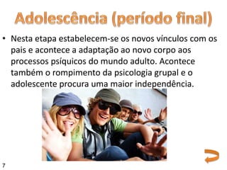 • Nesta etapa estabelecem-se os novos vínculos com os
pais e acontece a adaptação ao novo corpo aos
processos psíquicos do mundo adulto. Acontece
também o rompimento da psicologia grupal e o
adolescente procura uma maior independência.
7
 