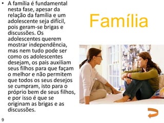 • A família é fundamental
nesta fase, apesar da
relação da família e um
adolescente seja difícil,
pois geram-se brigas e
discussões. Os
adolescentes querem
mostrar independência,
mas nem tudo pode ser
como os adolescentes
desejam, os pais auxiliam
seus filhos para que façam
o melhor e não permitem
que todos os seus desejos
se cumpram, isto para o
próprio bem de seus filhos,
e por isso é que se
originam as brigas e as
discussões.
Família
9
 