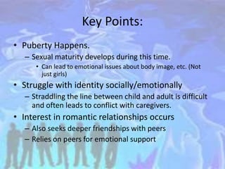Key Points:
• Puberty Happens.
– Sexual maturity develops during this time.
• Can lead to emotional issues about body image, etc. (Not
just girls)
• Struggle with identity socially/emotionally
– Straddling the line between child and adult is difficult
and often leads to conflict with caregivers.
• Interest in romantic relationships occurs
– Also seeks deeper friendships with peers
– Relies on peers for emotional support
 